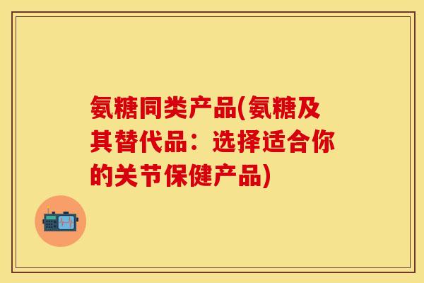 氨糖同类产品(氨糖及其替代品：选择适合你的关节保健产品)