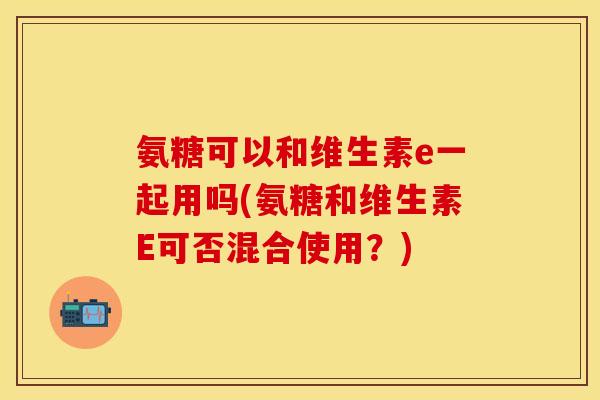 氨糖可以和维生素e一起用吗(氨糖和维生素E可否混合使用？)