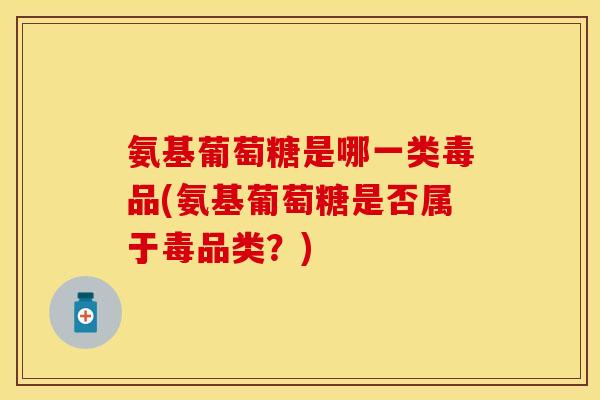 氨基葡萄糖是哪一类毒品(氨基葡萄糖是否属于毒品类？)
