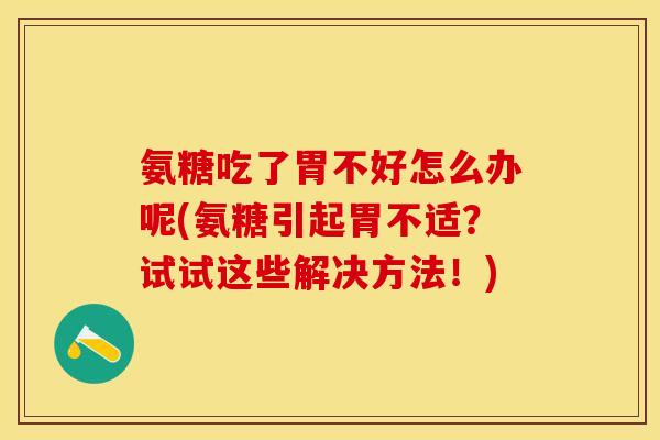 氨糖吃了胃不好怎么办呢(氨糖引起胃不适？试试这些解决方法！)