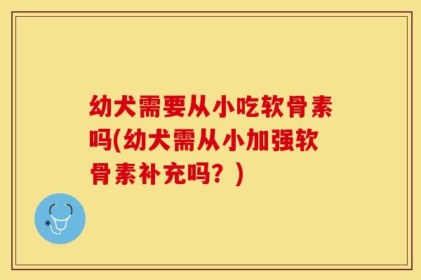 幼犬需要从小吃软骨素吗(幼犬需从小加强软骨素补充吗？)