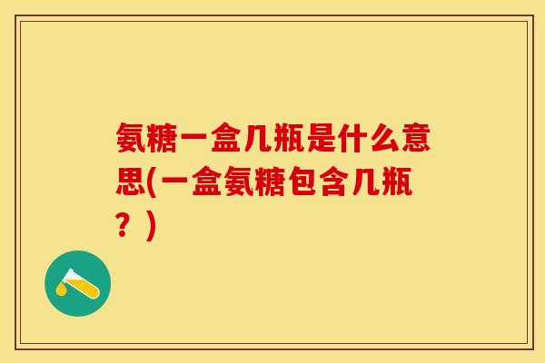 氨糖一盒几瓶是什么意思(一盒氨糖包含几瓶？)