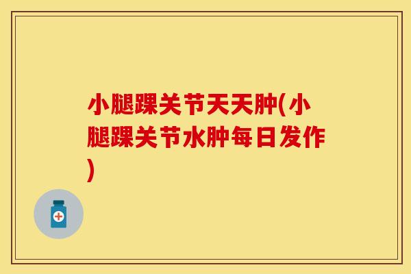 小腿踝关节天天肿(小腿踝关节水肿每日发作)