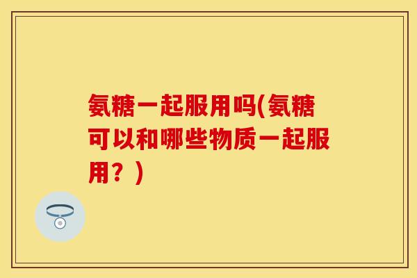 氨糖一起服用吗(氨糖可以和哪些物质一起服用？)