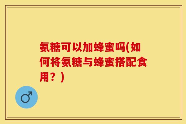 氨糖可以加蜂蜜吗(如何将氨糖与蜂蜜搭配食用？)