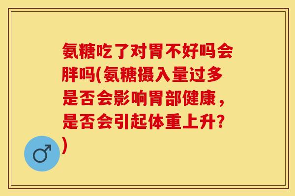 氨糖吃了对胃不好吗会胖吗(氨糖摄入量过多是否会影响胃部健康，是否会引起体重上升？)