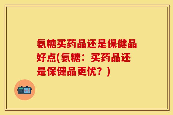 氨糖买药品还是保健品好点(氨糖：买药品还是保健品更优？)