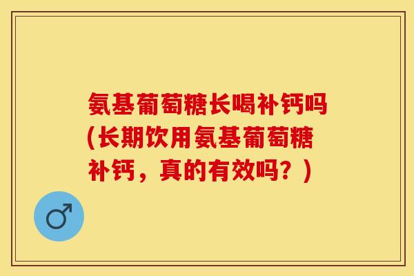 氨基葡萄糖长喝补钙吗(长期饮用氨基葡萄糖补钙，真的有效吗？)