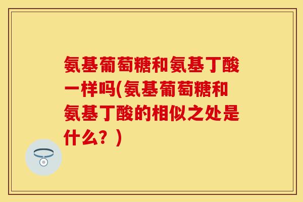 氨基葡萄糖和氨基丁酸一样吗(氨基葡萄糖和氨基丁酸的相似之处是什么？)
