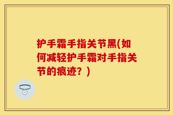 护手霜手指关节黑(如何减轻护手霜对手指关节的痕迹？)