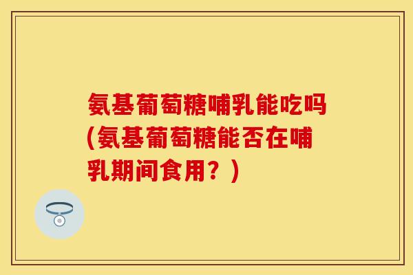 氨基葡萄糖哺乳能吃吗(氨基葡萄糖能否在哺乳期间食用？)