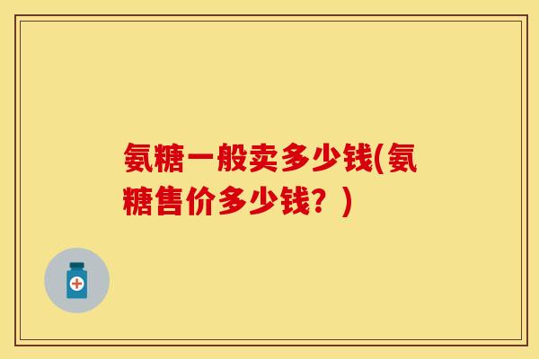 氨糖一般卖多少钱(氨糖售价多少钱？)