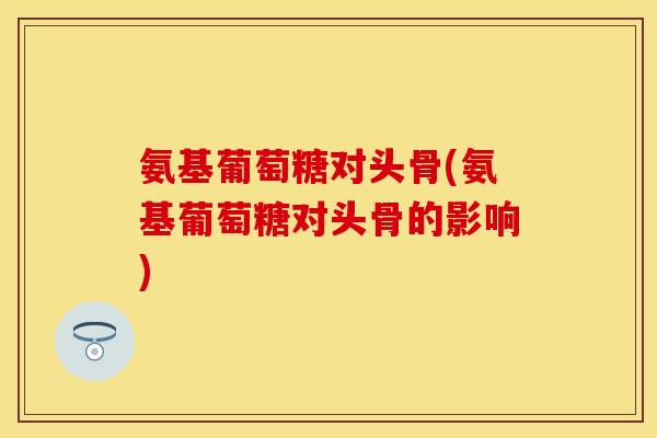 氨基葡萄糖对头骨(氨基葡萄糖对头骨的影响)