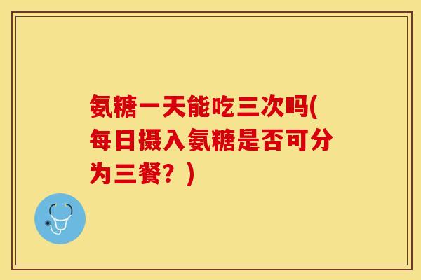 氨糖一天能吃三次吗(每日摄入氨糖是否可分为三餐？)