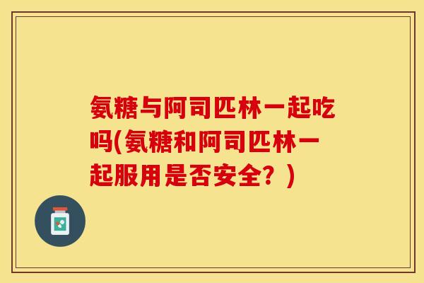 氨糖与阿司匹林一起吃吗(氨糖和阿司匹林一起服用是否安全？)