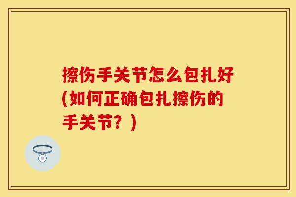 擦伤手关节怎么包扎好(如何正确包扎擦伤的手关节？)