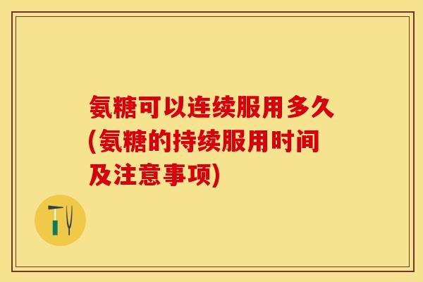氨糖可以连续服用多久(氨糖的持续服用时间及注意事项)