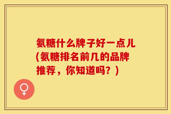 氨糖什么牌子好一点儿(氨糖排名前几的品牌推荐，你知道吗？)