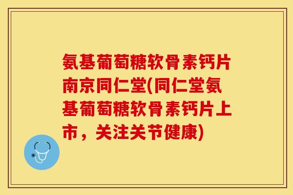 氨基葡萄糖软骨素钙片南京同仁堂(同仁堂氨基葡萄糖软骨素钙片上市，关注关节健康)
