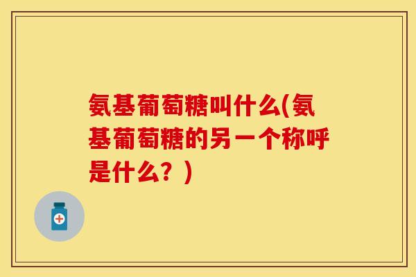 氨基葡萄糖叫什么(氨基葡萄糖的另一个称呼是什么？)
