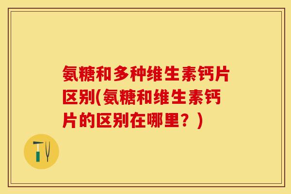 氨糖和多种维生素钙片区别(氨糖和维生素钙片的区别在哪里？)