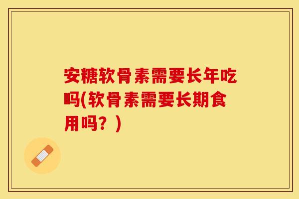 安糖软骨素需要长年吃吗(软骨素需要长期食用吗？)