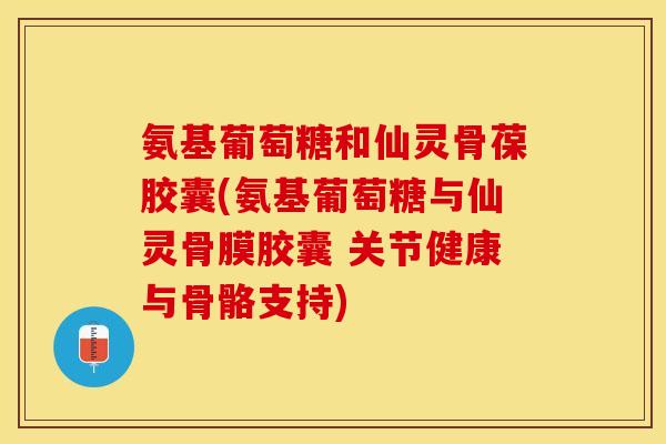 氨基葡萄糖和仙灵骨葆胶囊(氨基葡萄糖与仙灵骨膜胶囊 关节健康与骨骼支持)