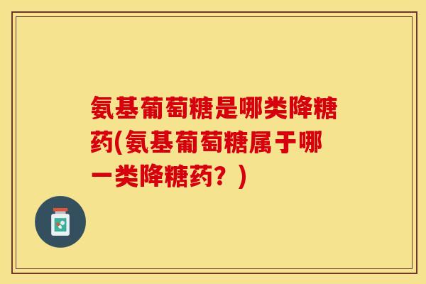 氨基葡萄糖是哪类降糖药(氨基葡萄糖属于哪一类降糖药？)