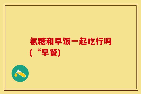 氨糖和早饭一起吃行吗(“早餐)