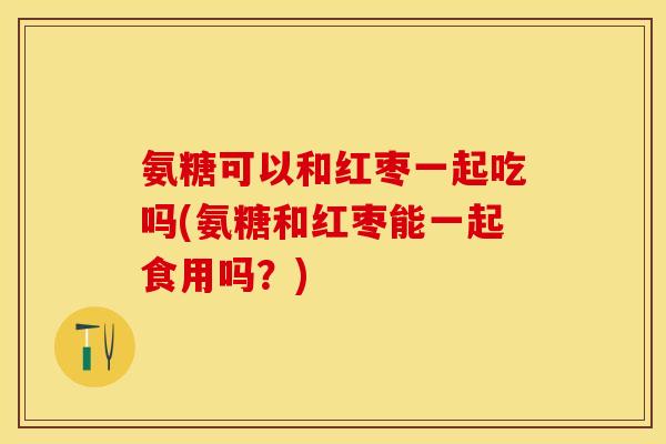 氨糖可以和红枣一起吃吗(氨糖和红枣能一起食用吗？)