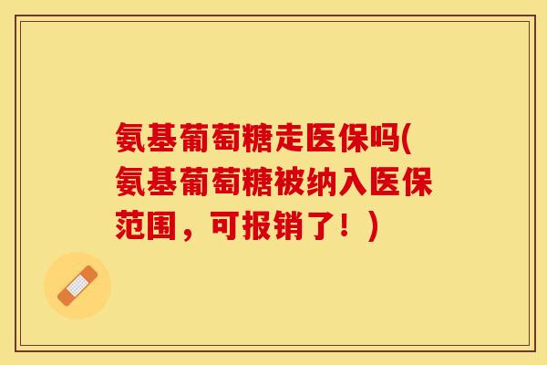 氨基葡萄糖走医保吗(氨基葡萄糖被纳入医保范围，可报销了！)