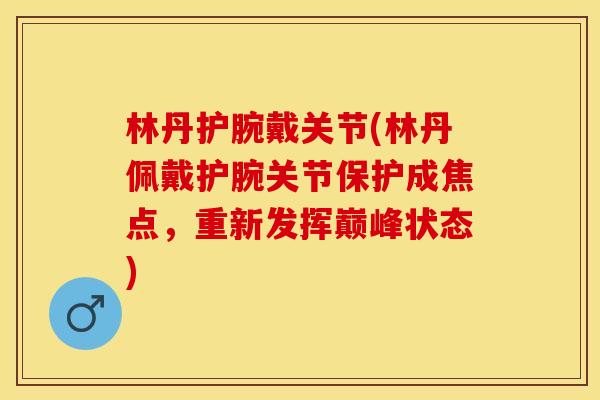 林丹护腕戴关节(林丹佩戴护腕关节保护成焦点，重新发挥巅峰状态)