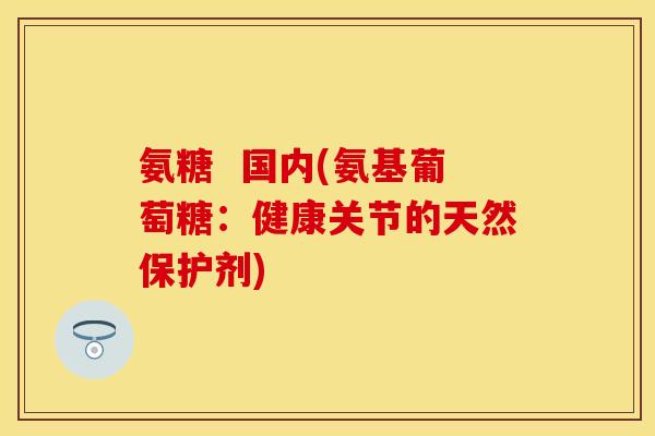 氨糖  国内(氨基葡萄糖：健康关节的天然保护剂)