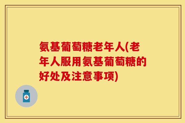 氨基葡萄糖老年人(老年人服用氨基葡萄糖的好处及注意事项)