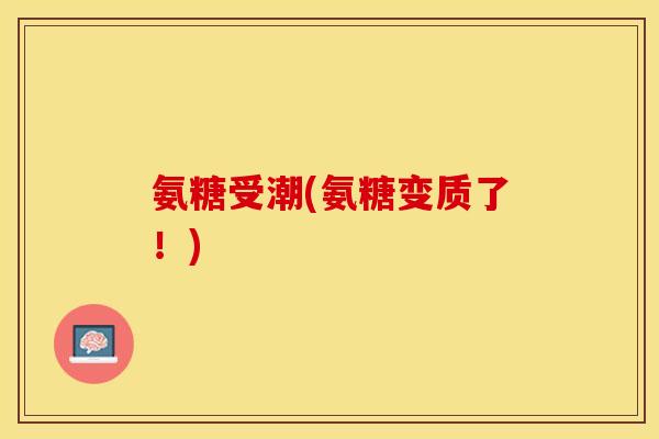 氨糖受潮(氨糖变质了！)