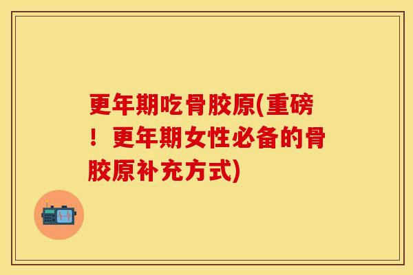 更年期吃骨胶原(重磅！更年期女性必备的骨胶原补充方式)