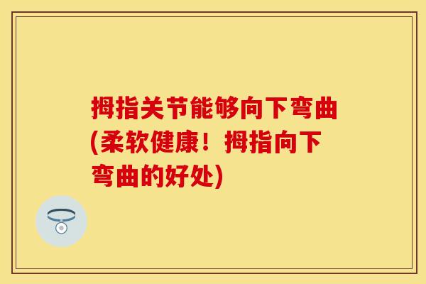 拇指关节能够向下弯曲(柔软健康！拇指向下弯曲的好处)