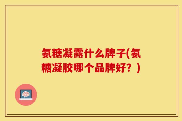 氨糖凝露什么牌子(氨糖凝胶哪个品牌好？)