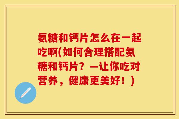 氨糖和钙片怎么在一起吃啊(如何合理搭配氨糖和钙片？—让你吃对营养，健康更美好！)