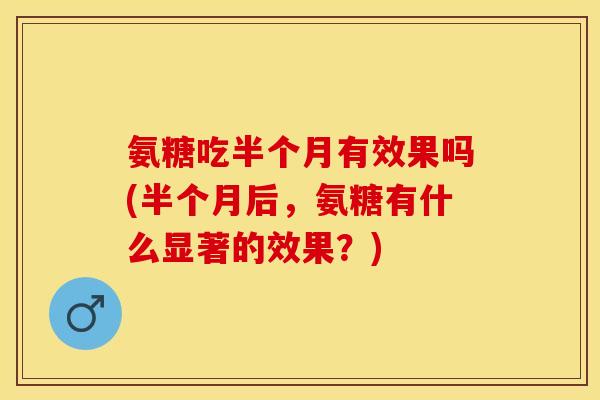 氨糖吃半个月有效果吗(半个月后，氨糖有什么显著的效果？)