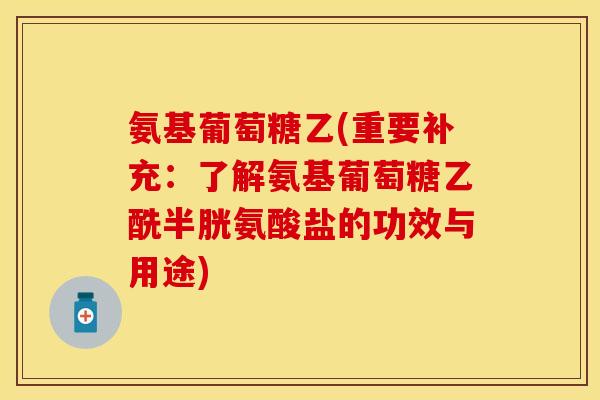 氨基葡萄糖乙(重要补充：了解氨基葡萄糖乙酰半胱氨酸盐的功效与用途)