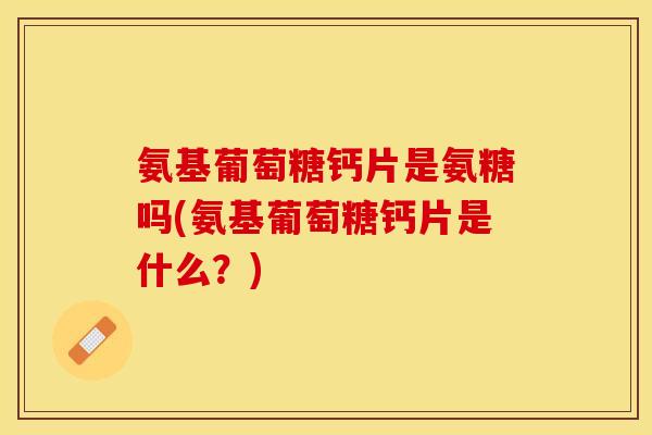 氨基葡萄糖钙片是氨糖吗(氨基葡萄糖钙片是什么？)