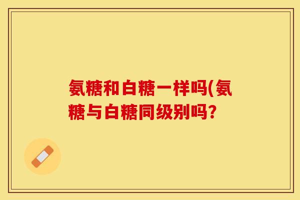 氨糖和白糖一样吗(氨糖与白糖同级别吗？