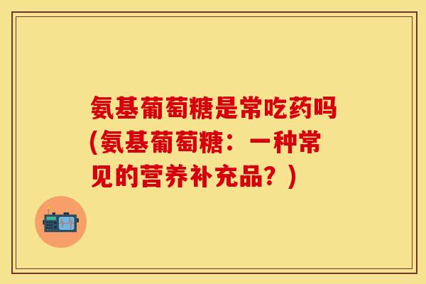 氨基葡萄糖是常吃药吗(氨基葡萄糖：一种常见的营养补充品？)