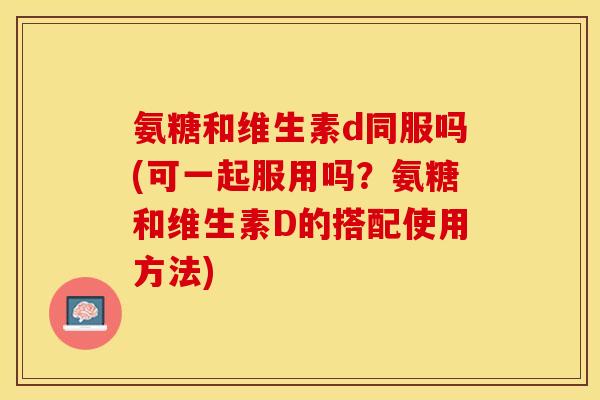 氨糖和维生素d同服吗(可一起服用吗？氨糖和维生素D的搭配使用方法)