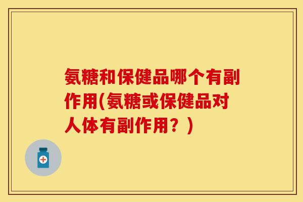 氨糖和保健品哪个有副作用(氨糖或保健品对人体有副作用？)