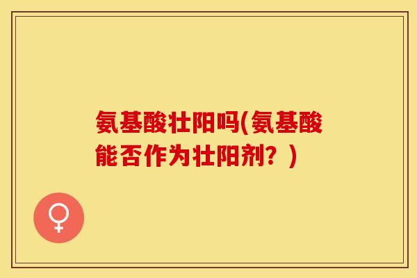 氨基酸壮阳吗(氨基酸能否作为壮阳剂？)