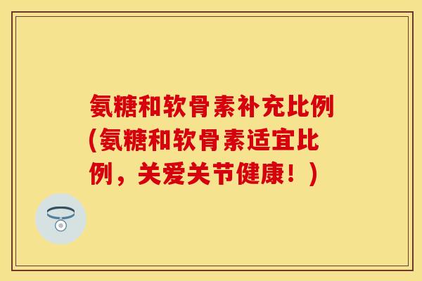 氨糖和软骨素补充比例(氨糖和软骨素适宜比例，关爱关节健康！)