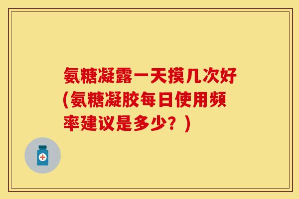 氨糖凝露一天摸几次好(氨糖凝胶每日使用频率建议是多少？)