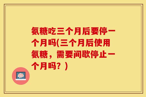 氨糖吃三个月后要停一个月吗(三个月后使用氨糖，需要间歇停止一个月吗？)